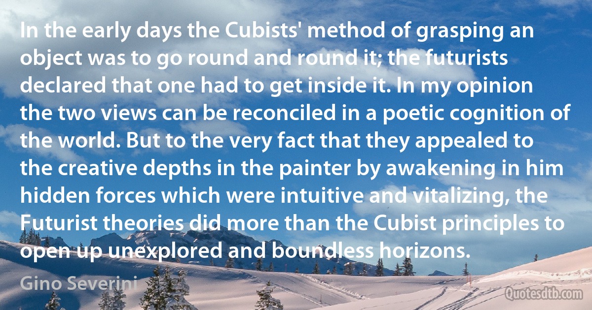 In the early days the Cubists' method of grasping an object was to go round and round it; the futurists declared that one had to get inside it. In my opinion the two views can be reconciled in a poetic cognition of the world. But to the very fact that they appealed to the creative depths in the painter by awakening in him hidden forces which were intuitive and vitalizing, the Futurist theories did more than the Cubist principles to open up unexplored and boundless horizons. (Gino Severini)