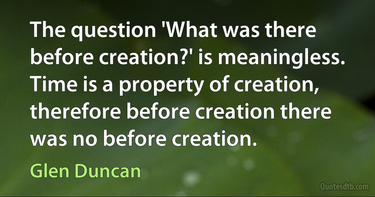 The question 'What was there before creation?' is meaningless. Time is a property of creation, therefore before creation there was no before creation. (Glen Duncan)