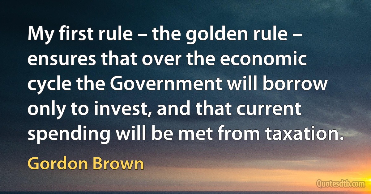 My first rule – the golden rule – ensures that over the economic cycle the Government will borrow only to invest, and that current spending will be met from taxation. (Gordon Brown)