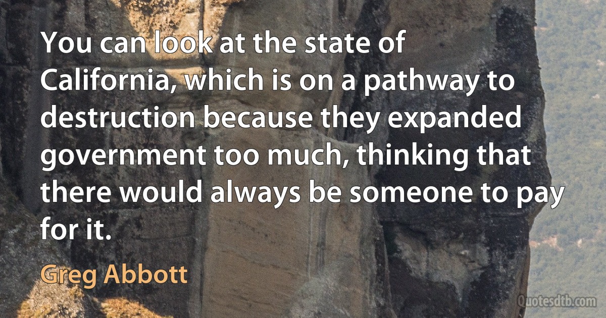 You can look at the state of California, which is on a pathway to destruction because they expanded government too much, thinking that there would always be someone to pay for it. (Greg Abbott)