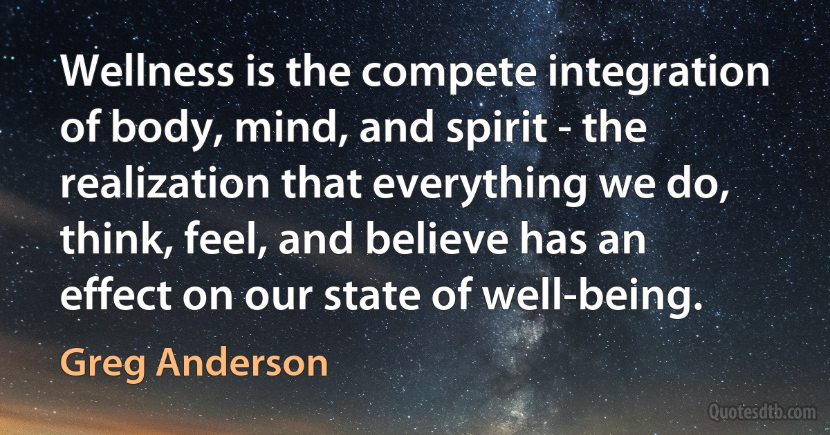 Wellness is the compete integration of body, mind, and spirit - the realization that everything we do, think, feel, and believe has an effect on our state of well-being. (Greg Anderson)