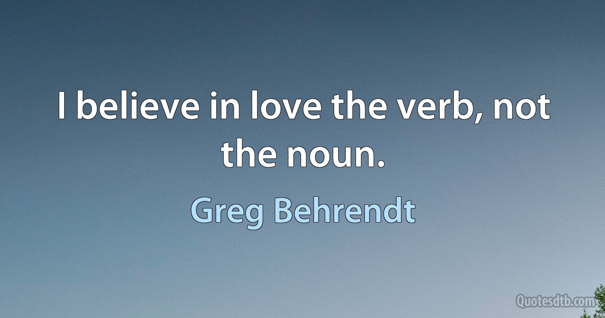 I believe in love the verb, not the noun. (Greg Behrendt)