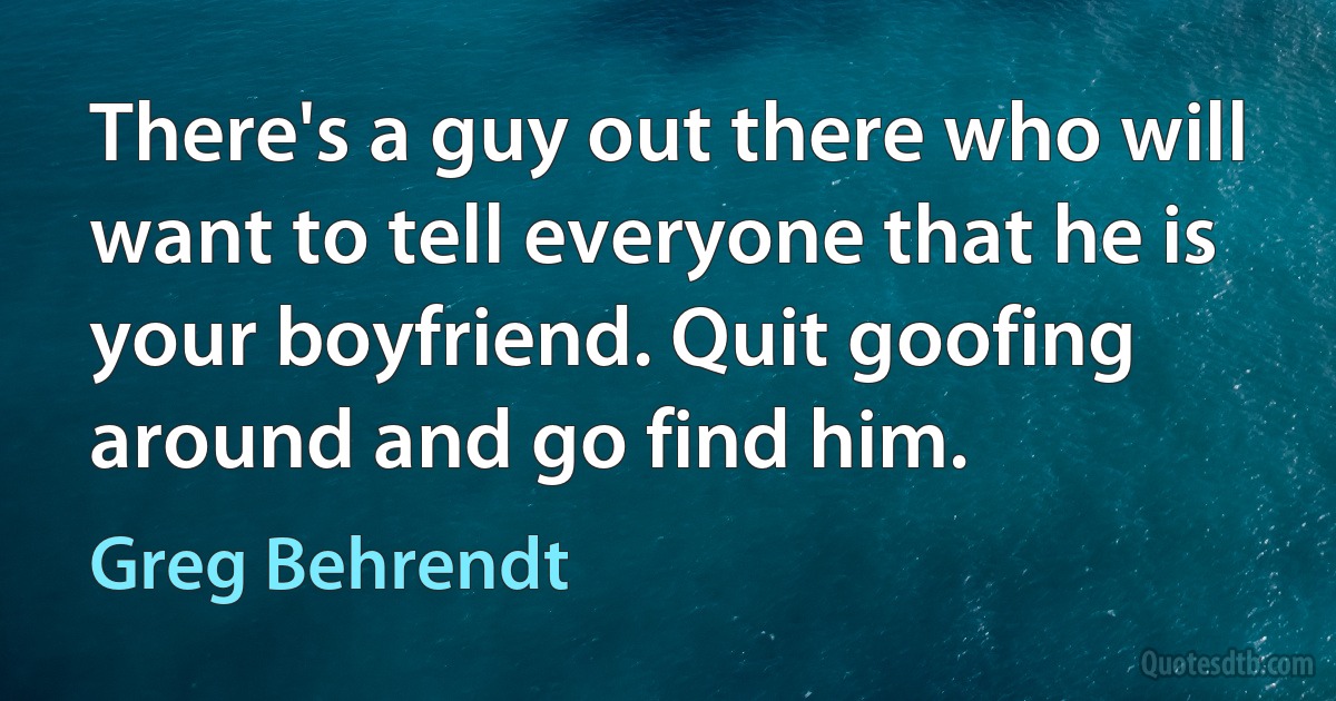 There's a guy out there who will want to tell everyone that he is your boyfriend. Quit goofing around and go find him. (Greg Behrendt)