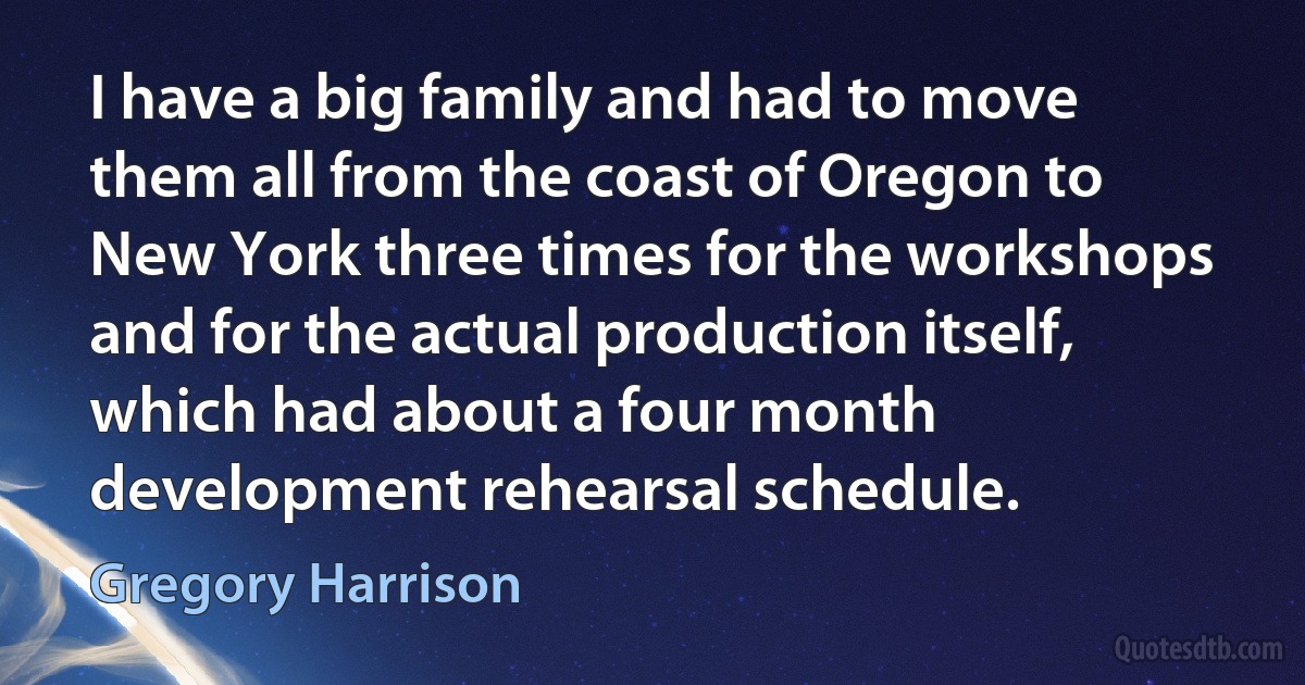 I have a big family and had to move them all from the coast of Oregon to New York three times for the workshops and for the actual production itself, which had about a four month development rehearsal schedule. (Gregory Harrison)