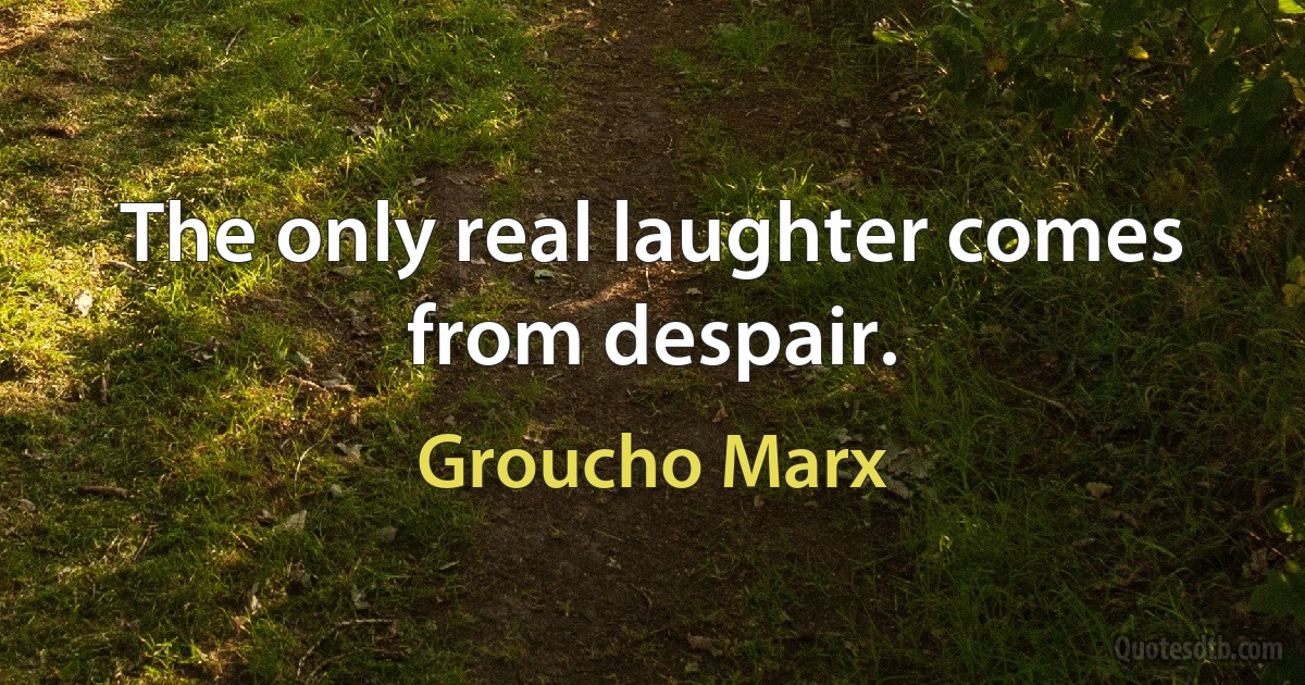 The only real laughter comes from despair. (Groucho Marx)