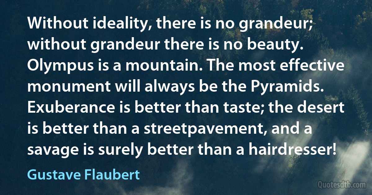 Without ideality, there is no grandeur; without grandeur there is no beauty. Olympus is a mountain. The most effective monument will always be the Pyramids. Exuberance is better than taste; the desert is better than a streetpavement, and a savage is surely better than a hairdresser! (Gustave Flaubert)