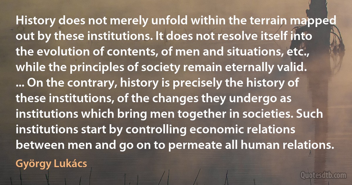 History does not merely unfold within the terrain mapped out by these institutions. It does not resolve itself into the evolution of contents, of men and situations, etc., while the principles of society remain eternally valid. ... On the contrary, history is precisely the history of these institutions, of the changes they undergo as institutions which bring men together in societies. Such institutions start by controlling economic relations between men and go on to permeate all human relations. (György Lukács)