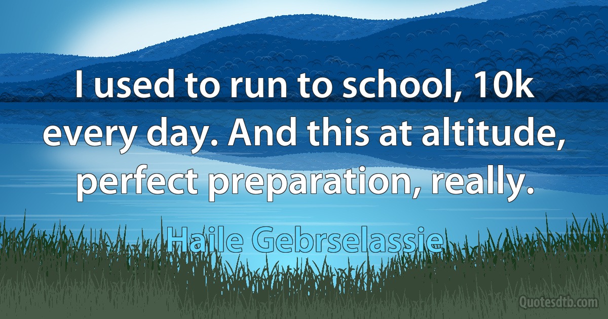 I used to run to school, 10k every day. And this at altitude, perfect preparation, really. (Haile Gebrselassie)