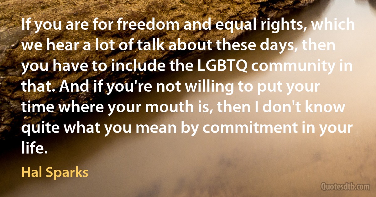 If you are for freedom and equal rights, which we hear a lot of talk about these days, then you have to include the LGBTQ community in that. And if you're not willing to put your time where your mouth is, then I don't know quite what you mean by commitment in your life. (Hal Sparks)