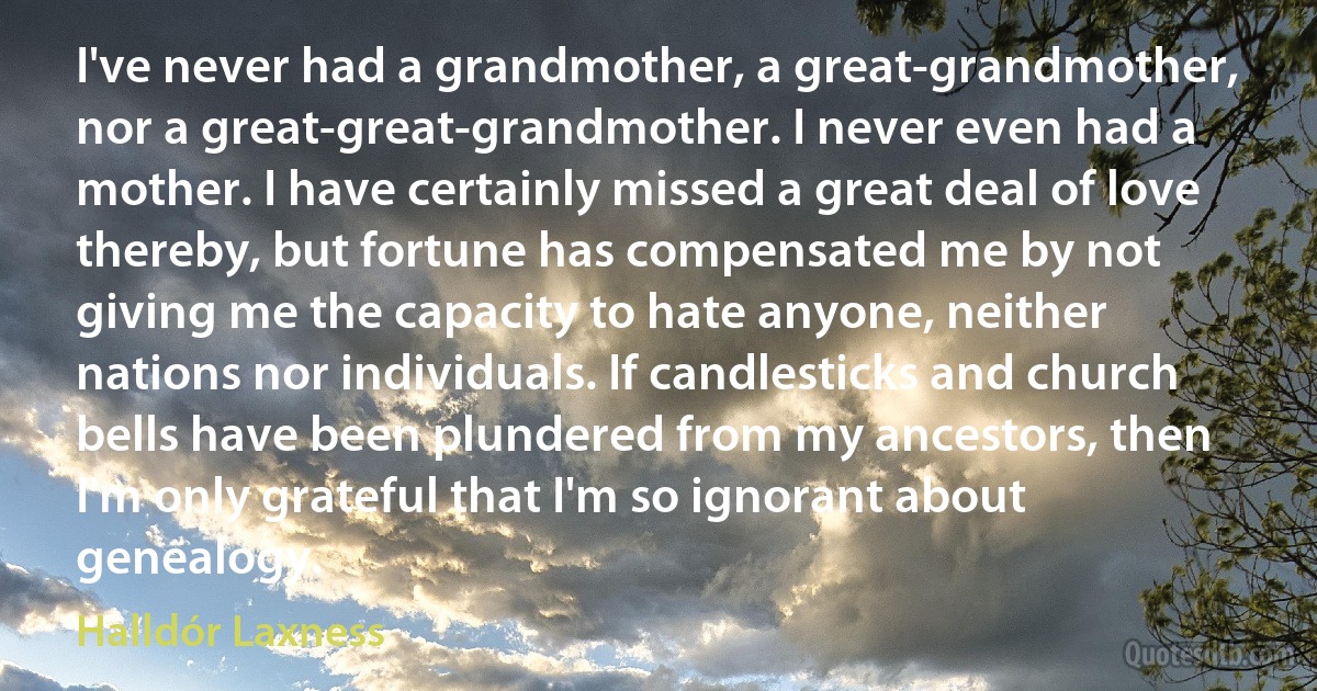 I've never had a grandmother, a great-grandmother, nor a great-great-grandmother. I never even had a mother. I have certainly missed a great deal of love thereby, but fortune has compensated me by not giving me the capacity to hate anyone, neither nations nor individuals. If candlesticks and church bells have been plundered from my ancestors, then I'm only grateful that I'm so ignorant about genealogy. (Halldór Laxness)