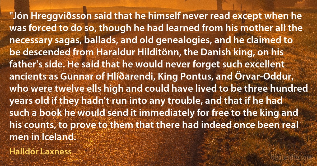 "Jón Hreggviðsson said that he himself never read except when he was forced to do so, though he had learned from his mother all the necessary sagas, ballads, and old genealogies, and he claimed to be descended from Haraldur Hilditönn, the Danish king, on his father's side. He said that he would never forget such excellent ancients as Gunnar of Hlíðarendi, King Pontus, and Örvar-Oddur, who were twelve ells high and could have lived to be three hundred years old if they hadn't run into any trouble, and that if he had such a book he would send it immediately for free to the king and his counts, to prove to them that there had indeed once been real men in Iceland. (Halldór Laxness)