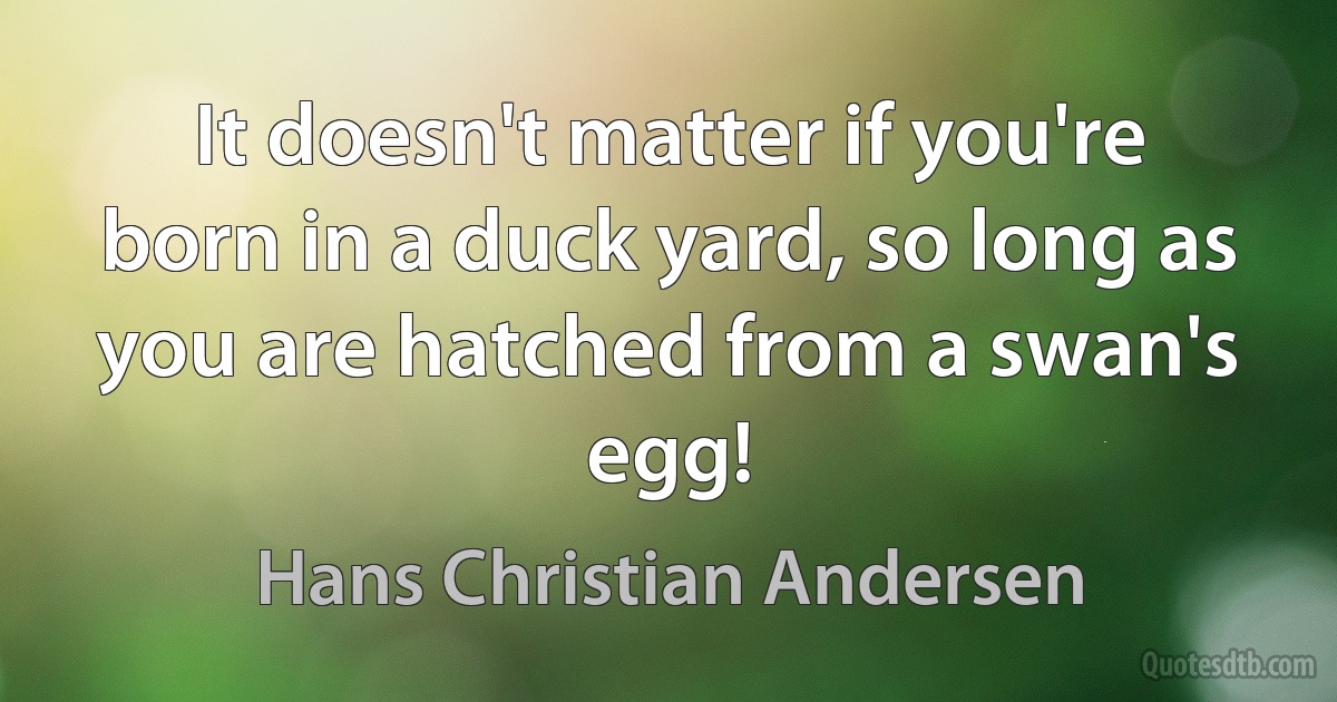 It doesn't matter if you're born in a duck yard, so long as you are hatched from a swan's egg! (Hans Christian Andersen)