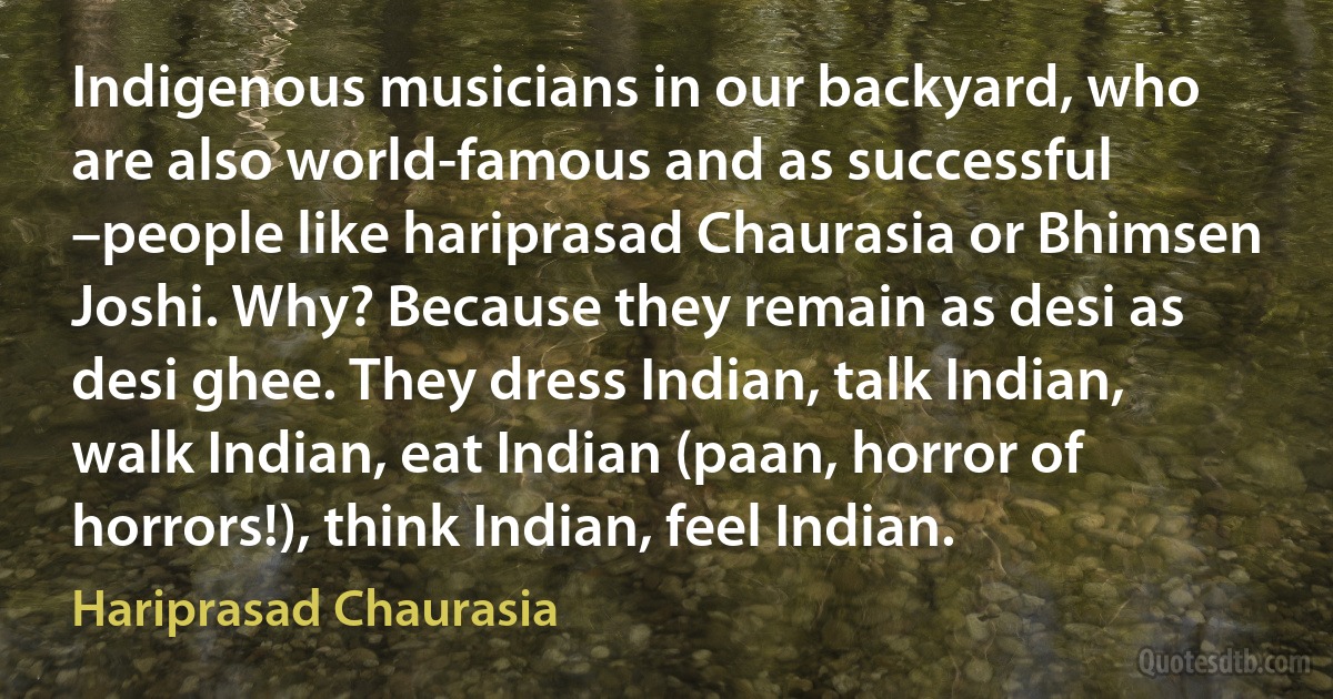 Indigenous musicians in our backyard, who are also world-famous and as successful –people like hariprasad Chaurasia or Bhimsen Joshi. Why? Because they remain as desi as desi ghee. They dress Indian, talk Indian, walk Indian, eat Indian (paan, horror of horrors!), think Indian, feel Indian. (Hariprasad Chaurasia)