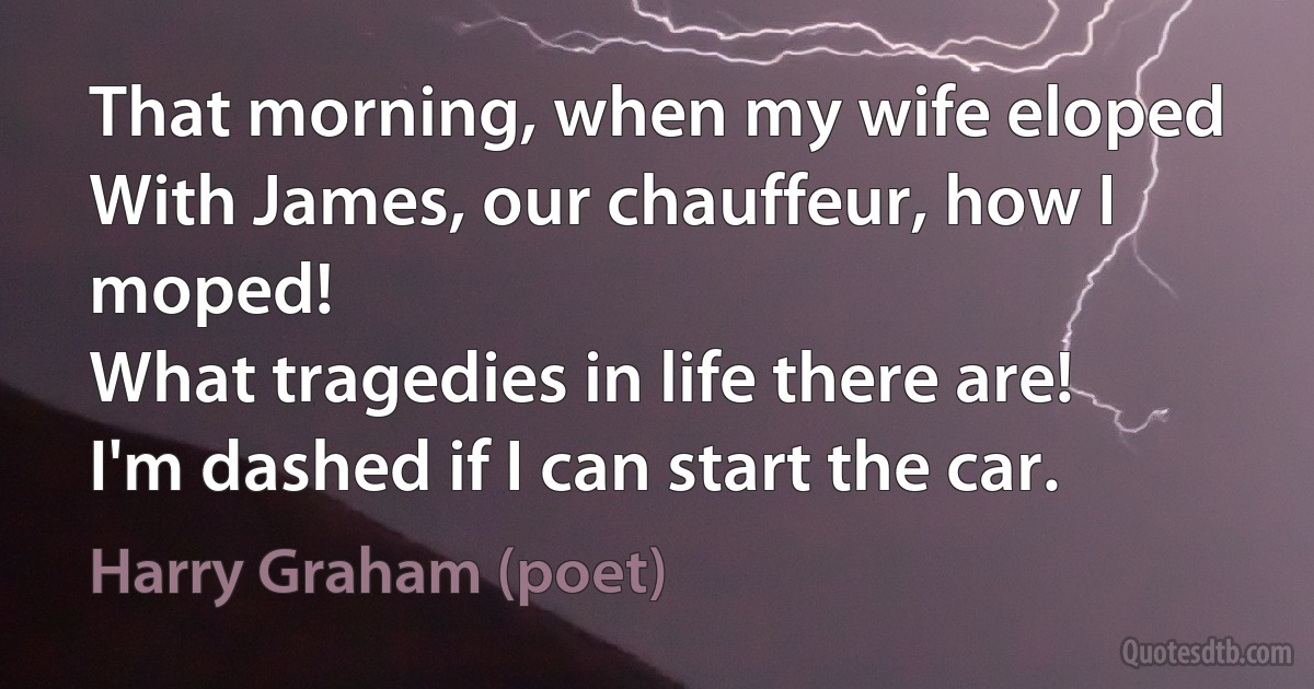 That morning, when my wife eloped
With James, our chauffeur, how I moped!
What tragedies in life there are!
I'm dashed if I can start the car. (Harry Graham (poet))