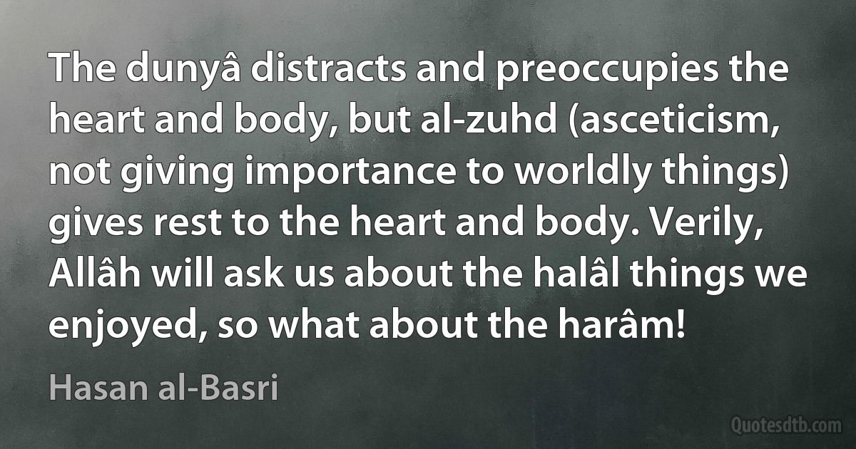 The dunyâ distracts and preoccupies the heart and body, but al-zuhd (asceticism, not giving importance to worldly things) gives rest to the heart and body. Verily, Allâh will ask us about the halâl things we enjoyed, so what about the harâm! (Hasan al-Basri)