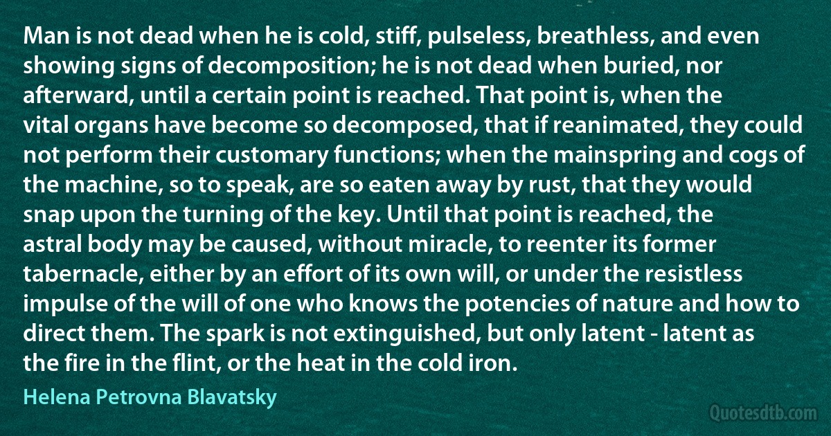 Man is not dead when he is cold, stiff, pulseless, breathless, and even showing signs of decomposition; he is not dead when buried, nor afterward, until a certain point is reached. That point is, when the vital organs have become so decomposed, that if reanimated, they could not perform their customary functions; when the mainspring and cogs of the machine, so to speak, are so eaten away by rust, that they would snap upon the turning of the key. Until that point is reached, the astral body may be caused, without miracle, to reenter its former tabernacle, either by an effort of its own will, or under the resistless impulse of the will of one who knows the potencies of nature and how to direct them. The spark is not extinguished, but only latent - latent as the fire in the flint, or the heat in the cold iron. (Helena Petrovna Blavatsky)