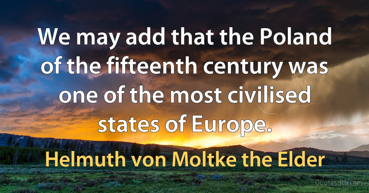 We may add that the Poland of the fifteenth century was one of the most civilised states of Europe. (Helmuth von Moltke the Elder)