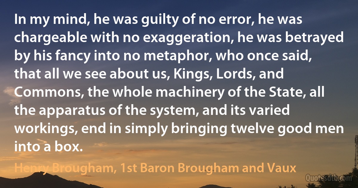 In my mind, he was guilty of no error, he was chargeable with no exaggeration, he was betrayed by his fancy into no metaphor, who once said, that all we see about us, Kings, Lords, and Commons, the whole machinery of the State, all the apparatus of the system, and its varied workings, end in simply bringing twelve good men into a box. (Henry Brougham, 1st Baron Brougham and Vaux)