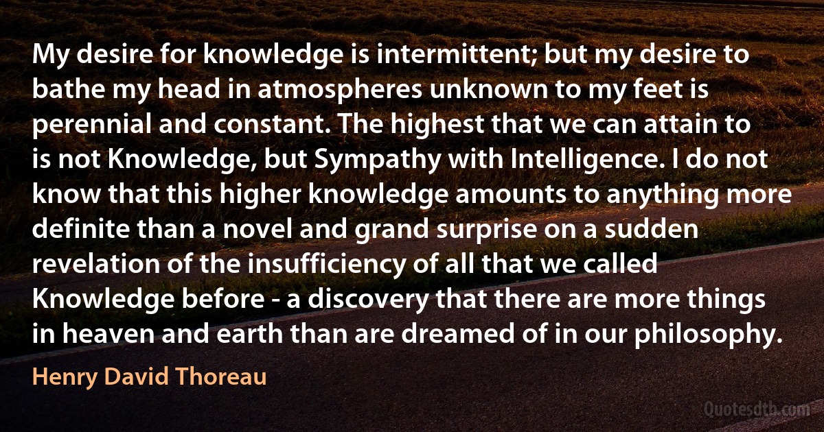 My desire for knowledge is intermittent; but my desire to bathe my head in atmospheres unknown to my feet is perennial and constant. The highest that we can attain to is not Knowledge, but Sympathy with Intelligence. I do not know that this higher knowledge amounts to anything more definite than a novel and grand surprise on a sudden revelation of the insufficiency of all that we called Knowledge before - a discovery that there are more things in heaven and earth than are dreamed of in our philosophy. (Henry David Thoreau)