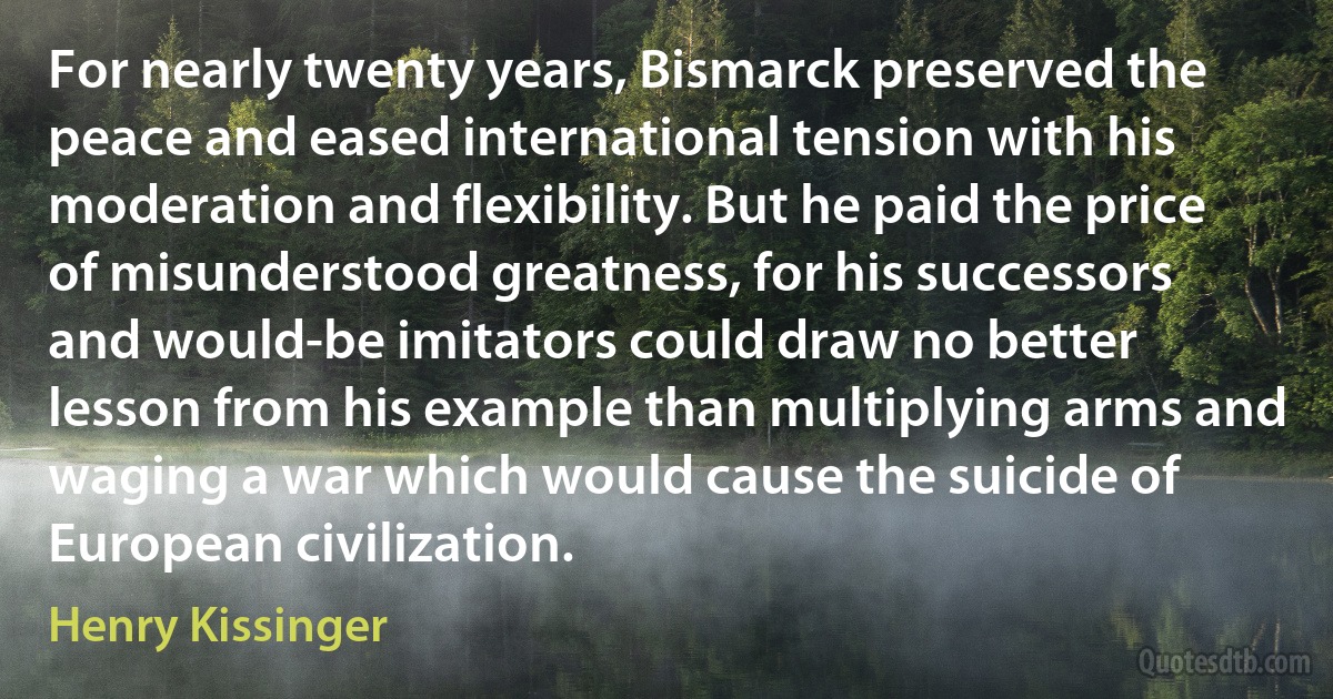 For nearly twenty years, Bismarck preserved the peace and eased international tension with his moderation and flexibility. But he paid the price of misunderstood greatness, for his successors and would-be imitators could draw no better lesson from his example than multiplying arms and waging a war which would cause the suicide of European civilization. (Henry Kissinger)