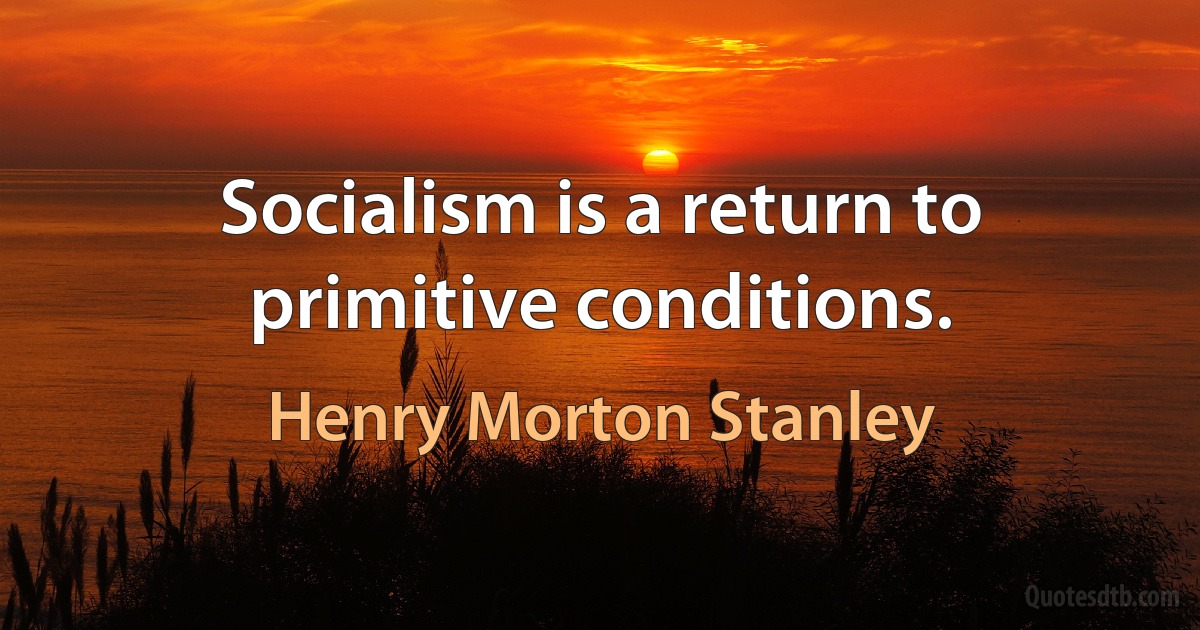 Socialism is a return to primitive conditions. (Henry Morton Stanley)