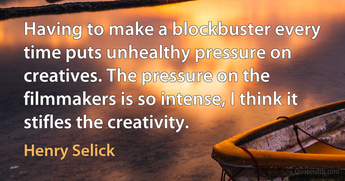 Having to make a blockbuster every time puts unhealthy pressure on creatives. The pressure on the filmmakers is so intense, I think it stifles the creativity. (Henry Selick)