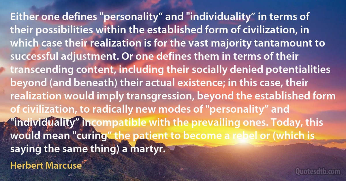 Either one defines "personality” and "individuality” in terms of their possibilities within the established form of civilization, in which case their realization is for the vast majority tantamount to successful adjustment. Or one defines them in terms of their transcending content, including their socially denied potentialities beyond (and beneath) their actual existence; in this case, their realization would imply transgression, beyond the established form of civilization, to radically new modes of "personality” and "individuality” incompatible with the prevailing ones. Today, this would mean "curing” the patient to become a rebel or (which is saying the same thing) a martyr. (Herbert Marcuse)