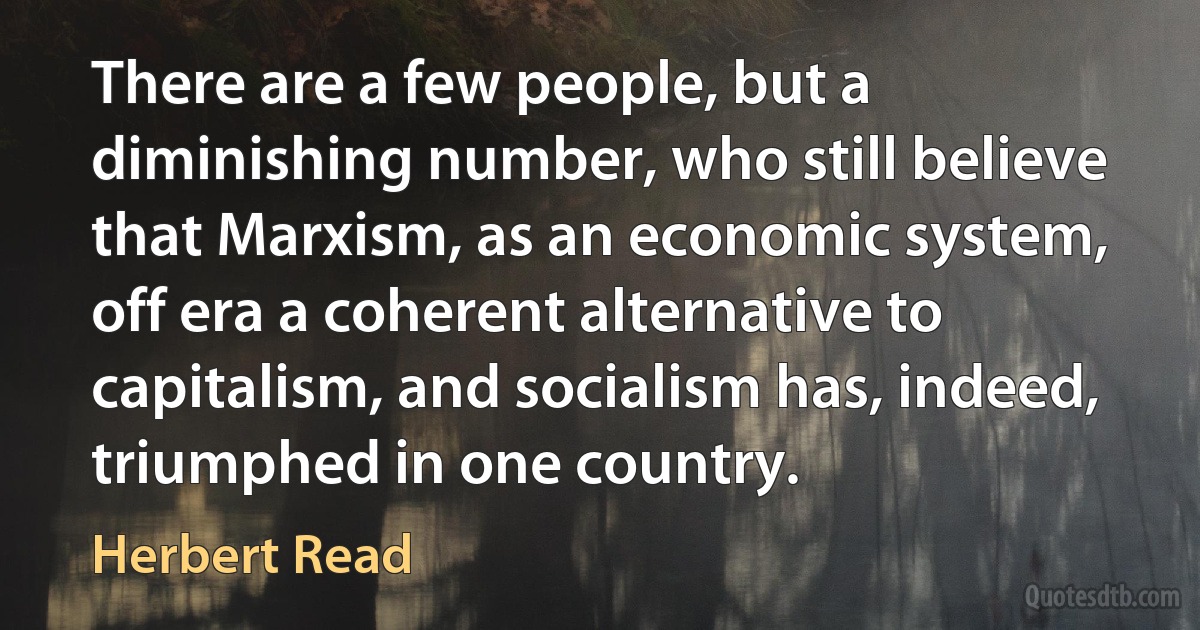 There are a few people, but a diminishing number, who still believe that Marxism, as an economic system, off era a coherent alternative to capitalism, and socialism has, indeed, triumphed in one country. (Herbert Read)