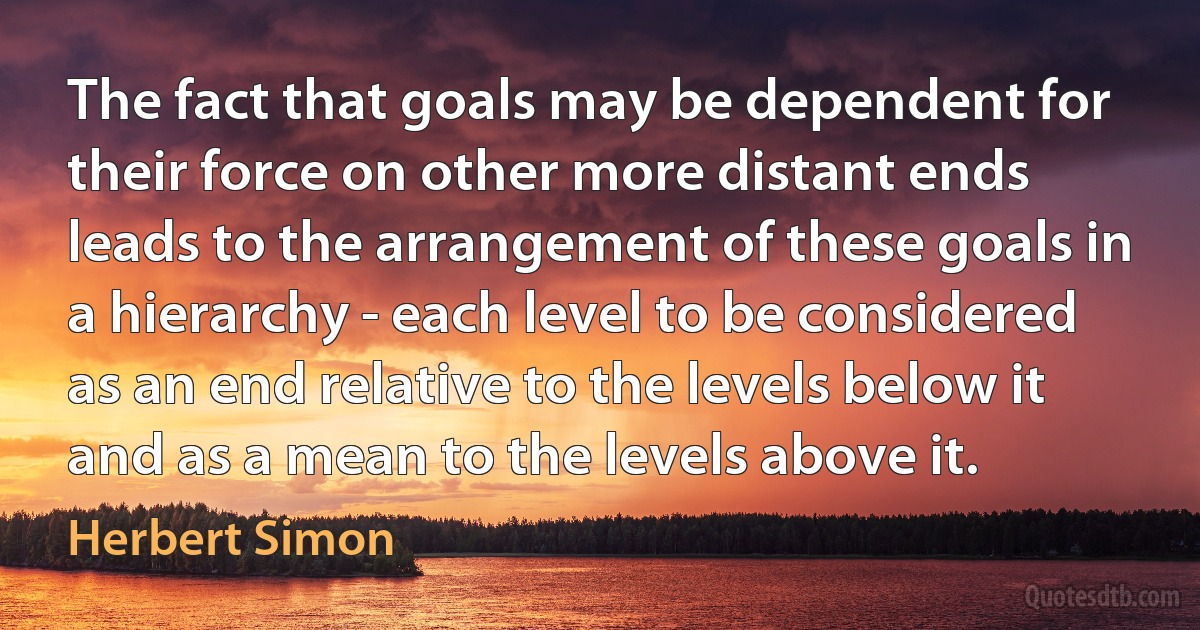 The fact that goals may be dependent for their force on other more distant ends leads to the arrangement of these goals in a hierarchy - each level to be considered as an end relative to the levels below it and as a mean to the levels above it. (Herbert Simon)