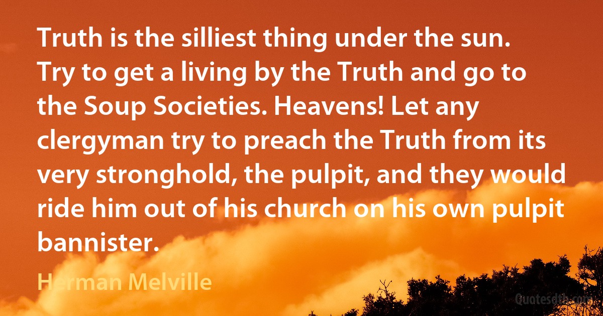 Truth is the silliest thing under the sun. Try to get a living by the Truth and go to the Soup Societies. Heavens! Let any clergyman try to preach the Truth from its very stronghold, the pulpit, and they would ride him out of his church on his own pulpit bannister. (Herman Melville)