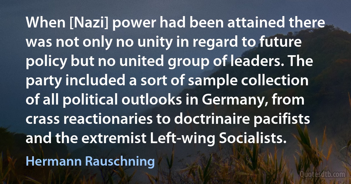 When [Nazi] power had been attained there was not only no unity in regard to future policy but no united group of leaders. The party included a sort of sample collection of all political outlooks in Germany, from crass reactionaries to doctrinaire pacifists and the extremist Left-wing Socialists. (Hermann Rauschning)