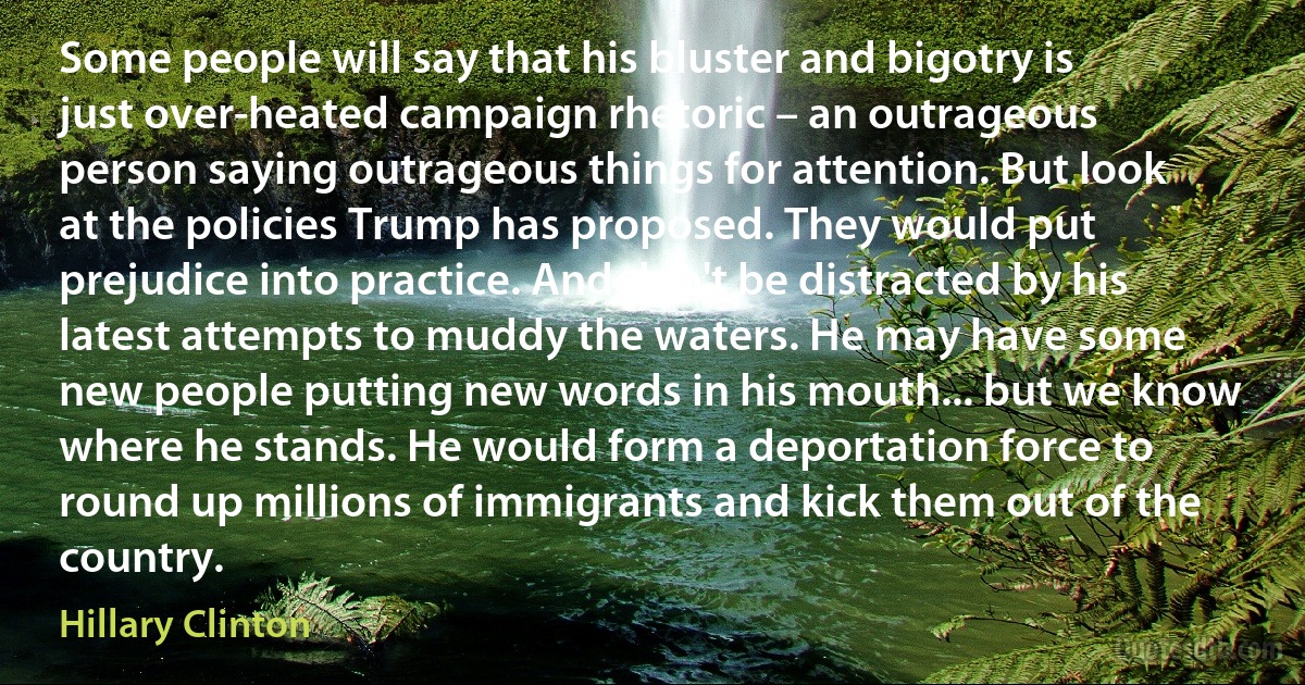 Some people will say that his bluster and bigotry is just over-heated campaign rhetoric – an outrageous person saying outrageous things for attention. But look at the policies Trump has proposed. They would put prejudice into practice. And don't be distracted by his latest attempts to muddy the waters. He may have some new people putting new words in his mouth... but we know where he stands. He would form a deportation force to round up millions of immigrants and kick them out of the country. (Hillary Clinton)