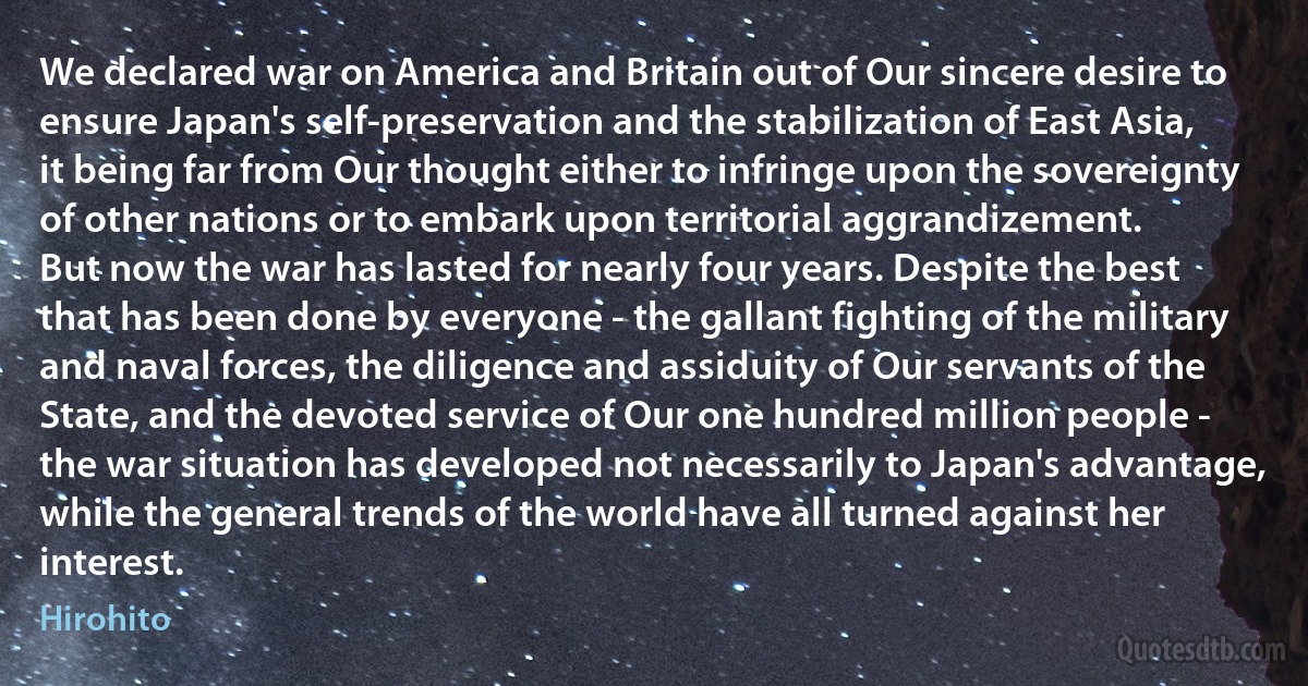 We declared war on America and Britain out of Our sincere desire to ensure Japan's self-preservation and the stabilization of East Asia, it being far from Our thought either to infringe upon the sovereignty of other nations or to embark upon territorial aggrandizement.
But now the war has lasted for nearly four years. Despite the best that has been done by everyone - the gallant fighting of the military and naval forces, the diligence and assiduity of Our servants of the State, and the devoted service of Our one hundred million people - the war situation has developed not necessarily to Japan's advantage, while the general trends of the world have all turned against her interest. (Hirohito)