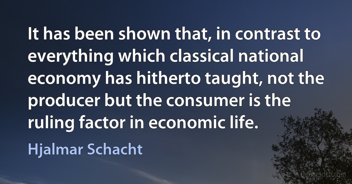 It has been shown that, in contrast to everything which classical national economy has hitherto taught, not the producer but the consumer is the ruling factor in economic life. (Hjalmar Schacht)