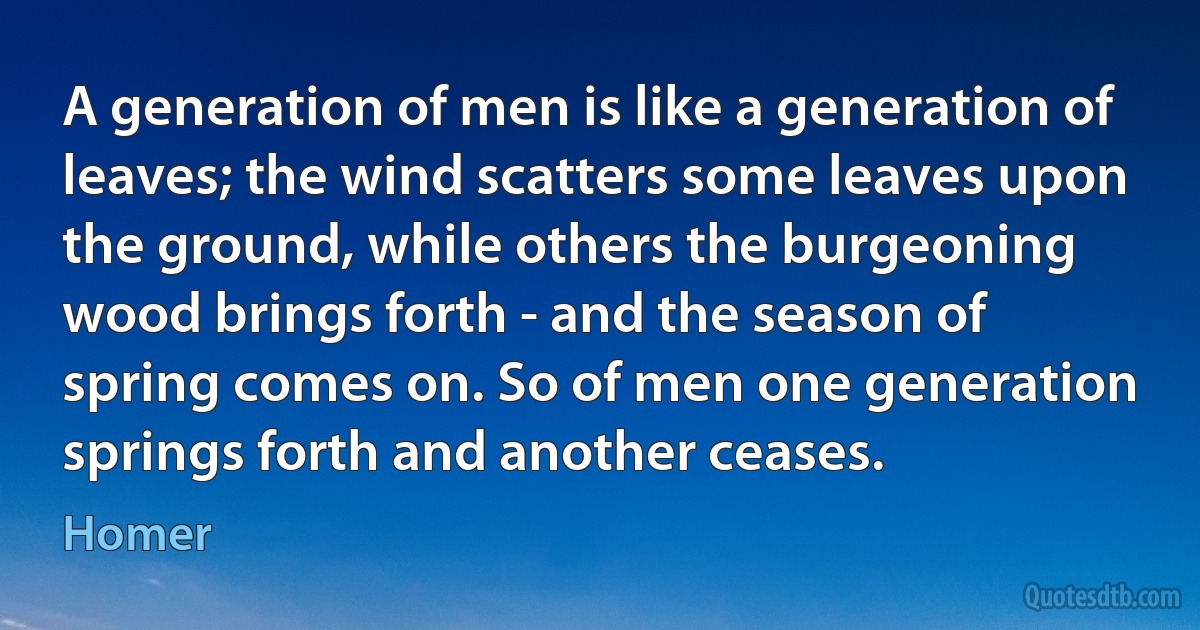 A generation of men is like a generation of leaves; the wind scatters some leaves upon the ground, while others the burgeoning wood brings forth - and the season of spring comes on. So of men one generation springs forth and another ceases. (Homer)