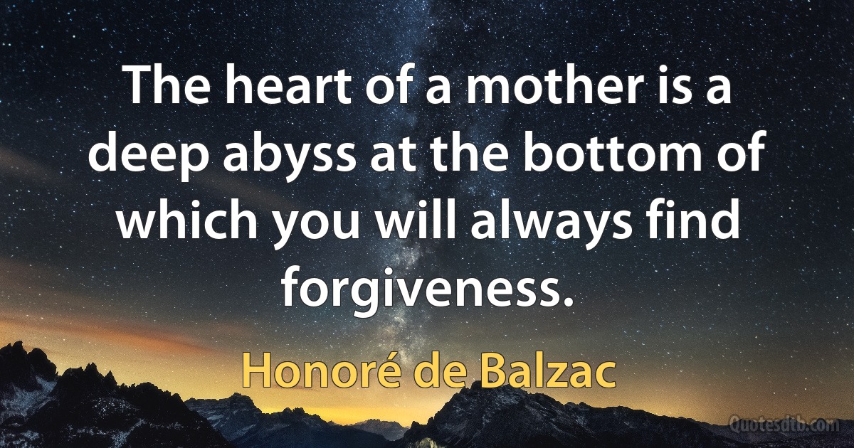 The heart of a mother is a deep abyss at the bottom of which you will always find forgiveness. (Honoré de Balzac)