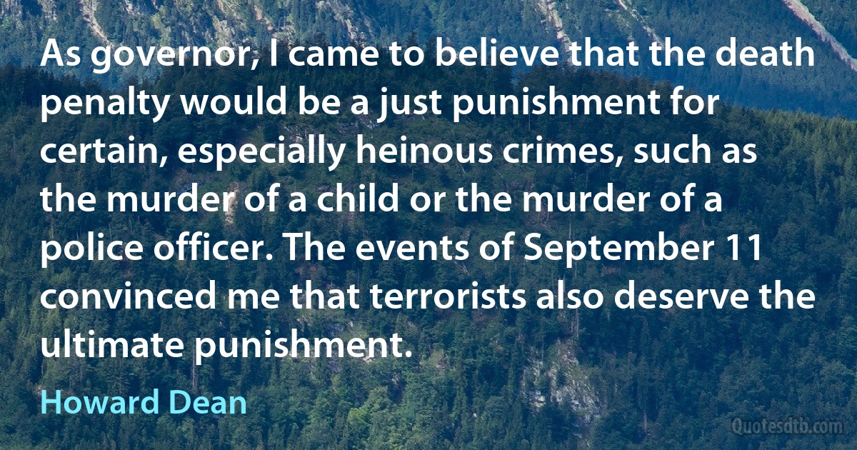 As governor, I came to believe that the death penalty would be a just punishment for certain, especially heinous crimes, such as the murder of a child or the murder of a police officer. The events of September 11 convinced me that terrorists also deserve the ultimate punishment. (Howard Dean)