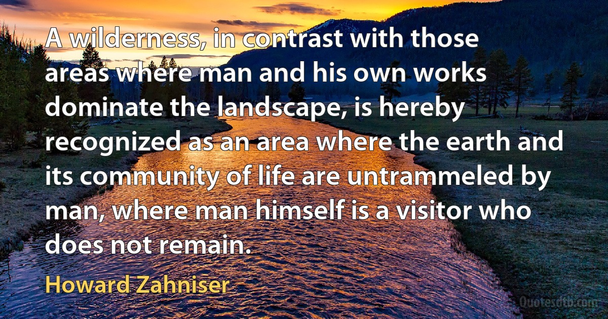 A wilderness, in contrast with those areas where man and his own works dominate the landscape, is hereby recognized as an area where the earth and its community of life are untrammeled by man, where man himself is a visitor who does not remain. (Howard Zahniser)