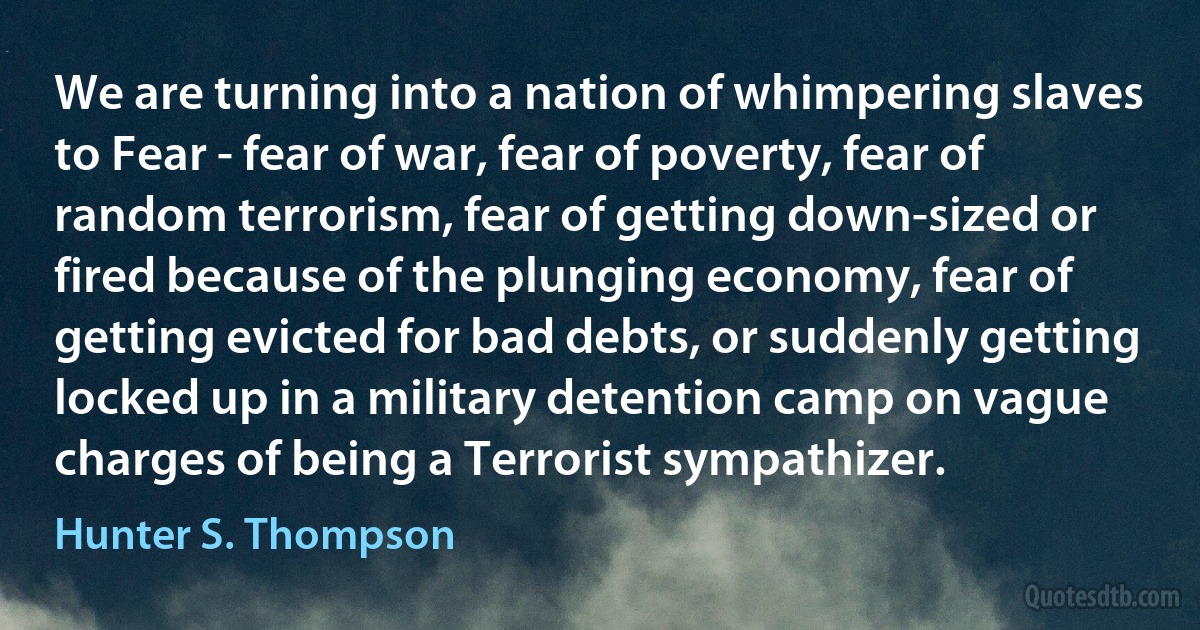 We are turning into a nation of whimpering slaves to Fear - fear of war, fear of poverty, fear of random terrorism, fear of getting down-sized or fired because of the plunging economy, fear of getting evicted for bad debts, or suddenly getting locked up in a military detention camp on vague charges of being a Terrorist sympathizer. (Hunter S. Thompson)