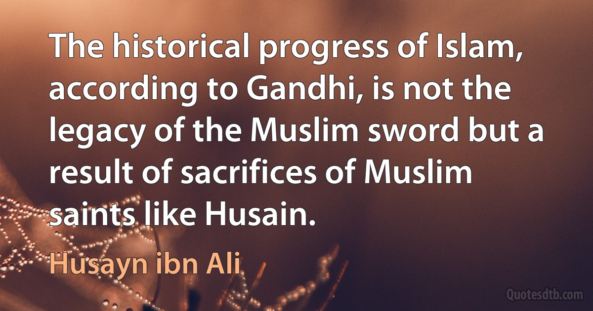 The historical progress of Islam, according to Gandhi, is not the legacy of the Muslim sword but a result of sacrifices of Muslim saints like Husain. (Husayn ibn Ali)