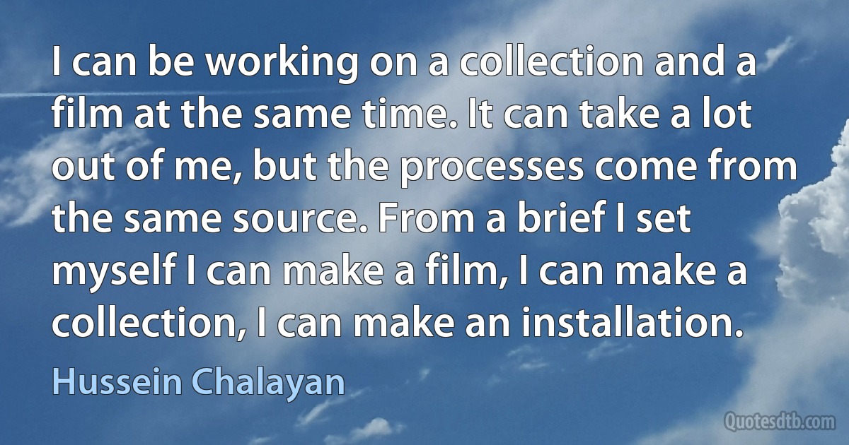 I can be working on a collection and a film at the same time. It can take a lot out of me, but the processes come from the same source. From a brief I set myself I can make a film, I can make a collection, I can make an installation. (Hussein Chalayan)