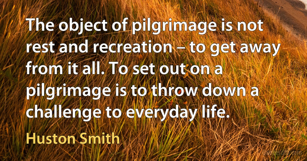 The object of pilgrimage is not rest and recreation – to get away from it all. To set out on a pilgrimage is to throw down a challenge to everyday life. (Huston Smith)