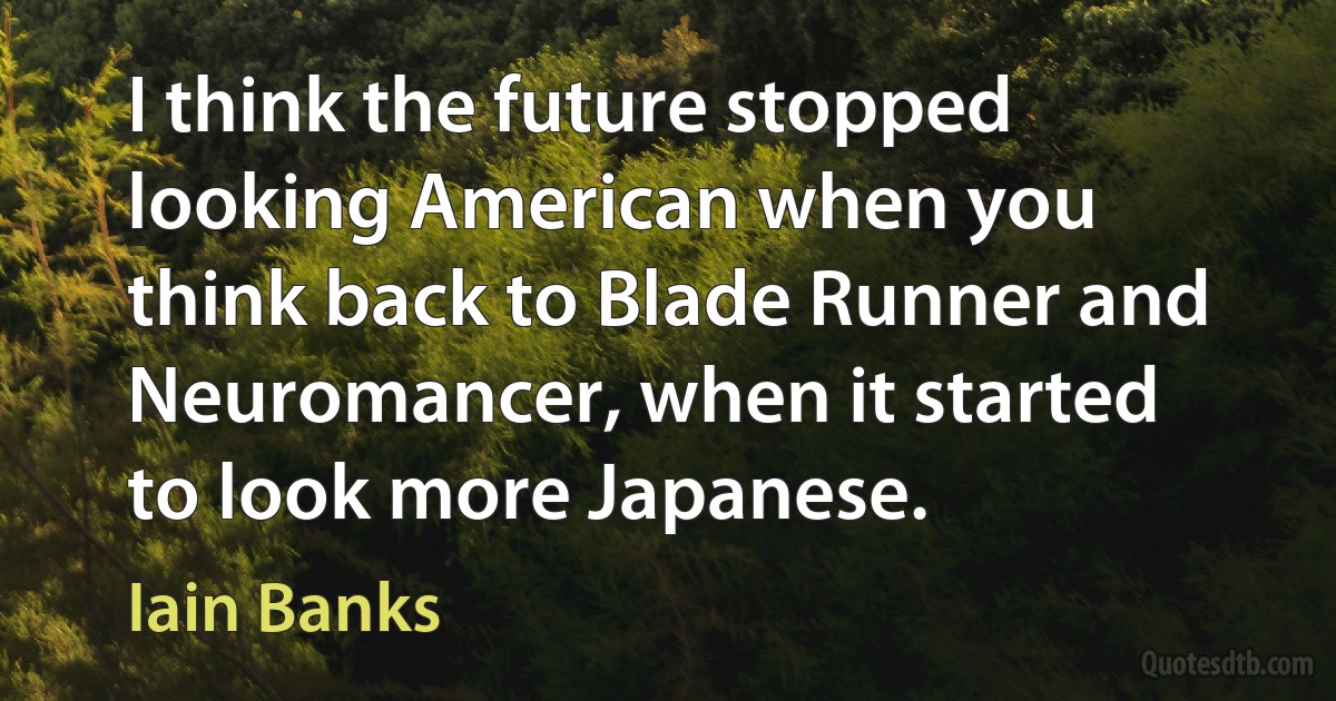 I think the future stopped looking American when you think back to Blade Runner and Neuromancer, when it started to look more Japanese. (Iain Banks)