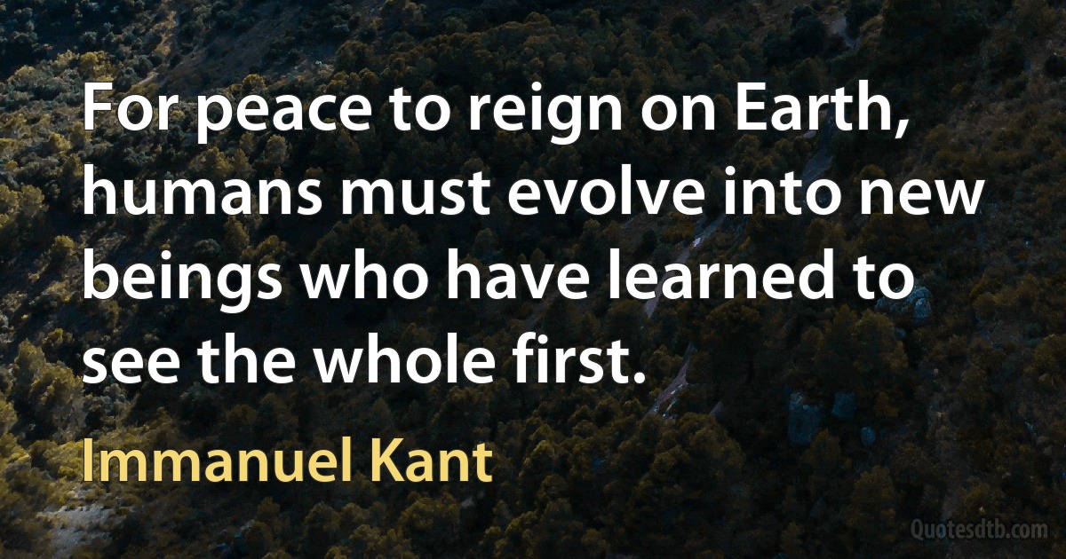 For peace to reign on Earth, humans must evolve into new beings who have learned to see the whole first. (Immanuel Kant)