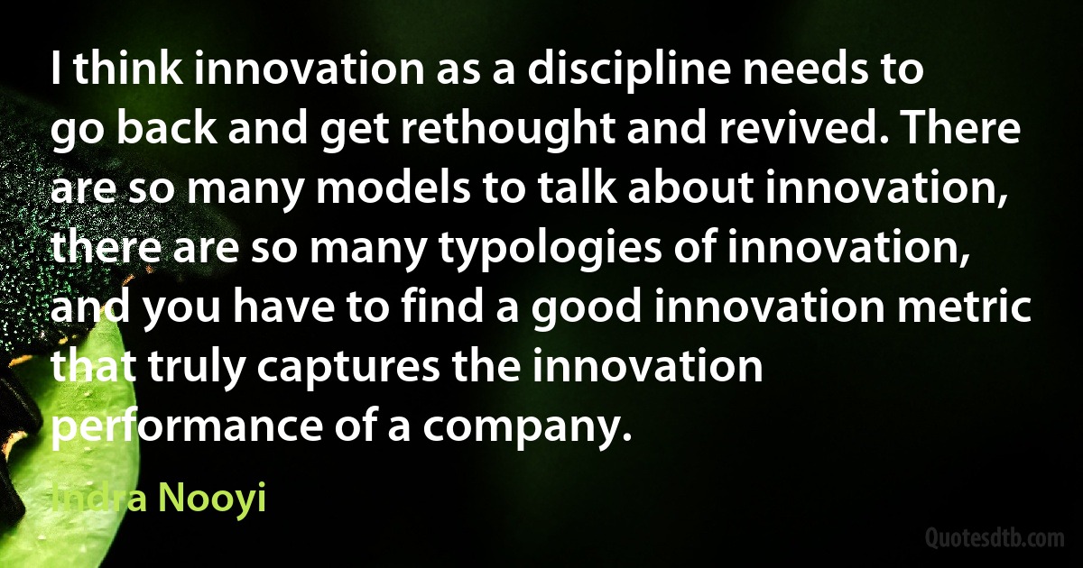 I think innovation as a discipline needs to go back and get rethought and revived. There are so many models to talk about innovation, there are so many typologies of innovation, and you have to find a good innovation metric that truly captures the innovation performance of a company. (Indra Nooyi)