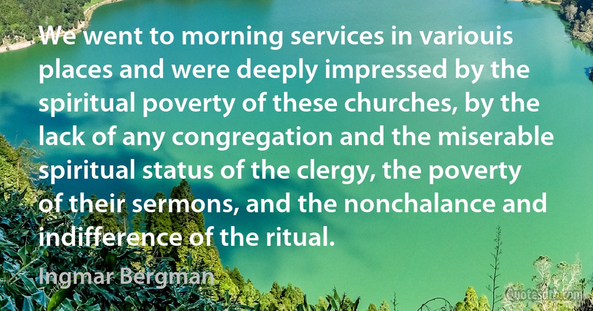 We went to morning services in variouis places and were deeply impressed by the spiritual poverty of these churches, by the lack of any congregation and the miserable spiritual status of the clergy, the poverty of their sermons, and the nonchalance and indifference of the ritual. (Ingmar Bergman)