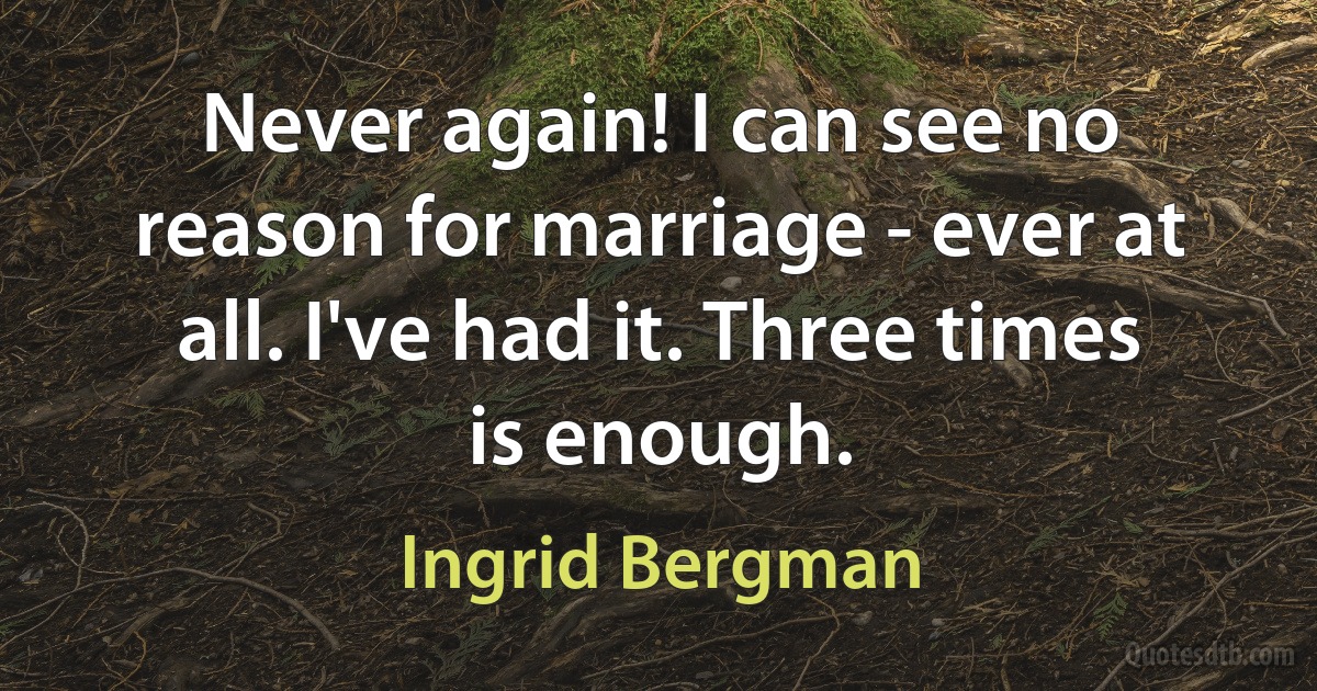 Never again! I can see no reason for marriage - ever at all. I've had it. Three times is enough. (Ingrid Bergman)