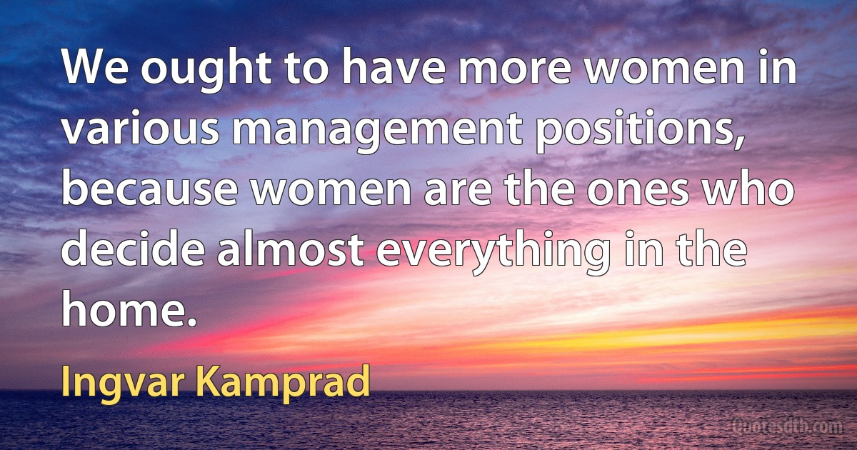 We ought to have more women in various management positions, because women are the ones who decide almost everything in the home. (Ingvar Kamprad)