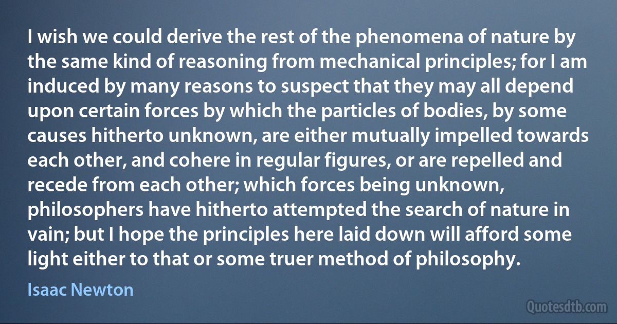 I wish we could derive the rest of the phenomena of nature by the same kind of reasoning from mechanical principles; for I am induced by many reasons to suspect that they may all depend upon certain forces by which the particles of bodies, by some causes hitherto unknown, are either mutually impelled towards each other, and cohere in regular figures, or are repelled and recede from each other; which forces being unknown, philosophers have hitherto attempted the search of nature in vain; but I hope the principles here laid down will afford some light either to that or some truer method of philosophy. (Isaac Newton)