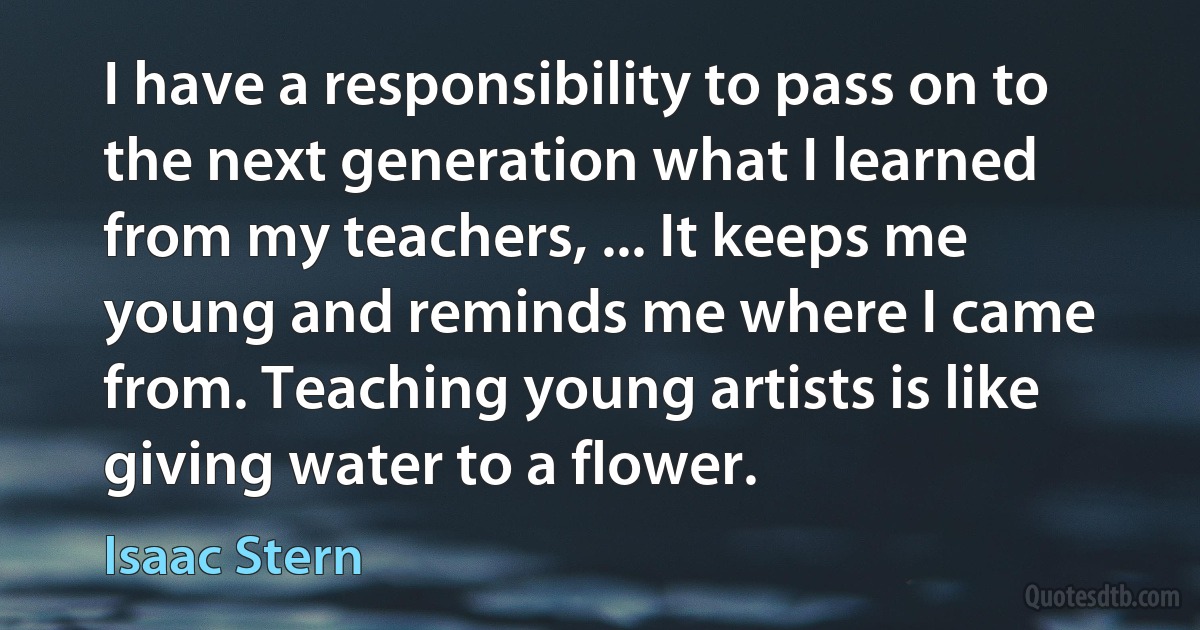 I have a responsibility to pass on to the next generation what I learned from my teachers, ... It keeps me young and reminds me where I came from. Teaching young artists is like giving water to a flower. (Isaac Stern)